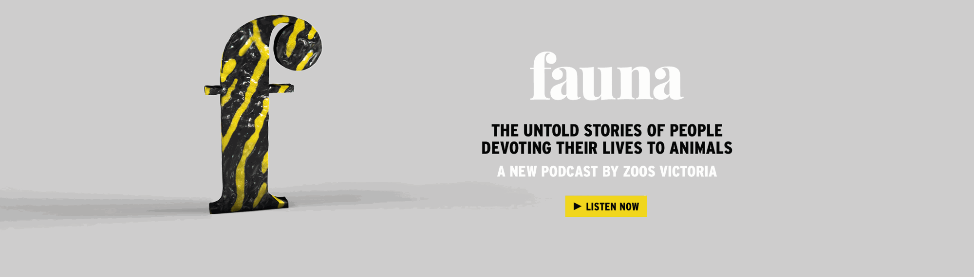 "Fauna, the untold stories of people devoting their lives to animals, a new podcast by Zoos Victoria"; the text is to the right of black-and-yellow-striped 'F.'